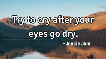 Try to cry after your eyes go dry.