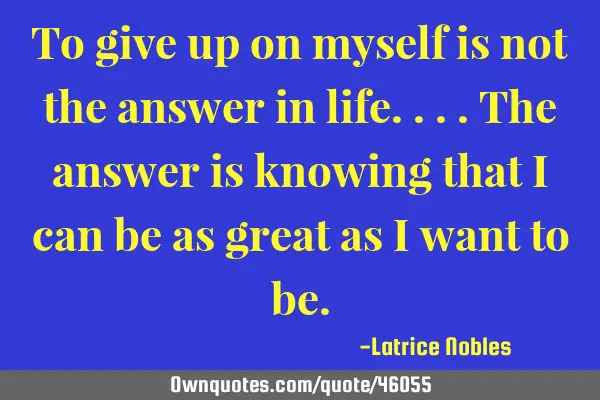 To give up on myself is not the answer in life....The answer is knowing that I can be as great as I