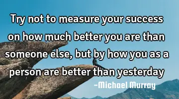 try not to measure your success on how much better you are than someone else, but by how you as a