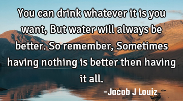 You can drink whatever it is you want, But water will always be better. So remember, Sometimes