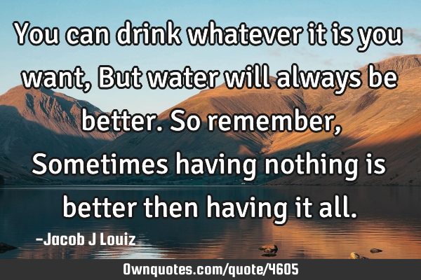 You can drink whatever it is you want, But water will always be better. So remember, Sometimes