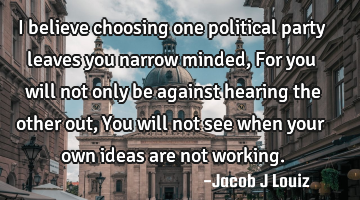 I believe choosing one political party leaves you narrow minded, For you will not only be against