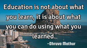 Education is not about what you learn, it is about what you can do using what you learned.