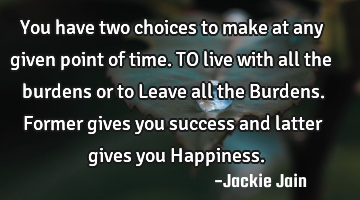 You have two choices to make at any given point of time. TO live with all the burdens or to Leave