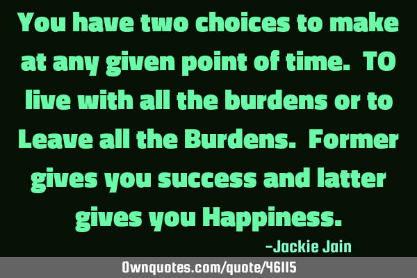You have two choices to make at any given point of time. TO live with all the burdens or to Leave