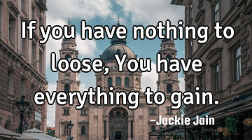 If you have nothing to loose, You have everything to gain.