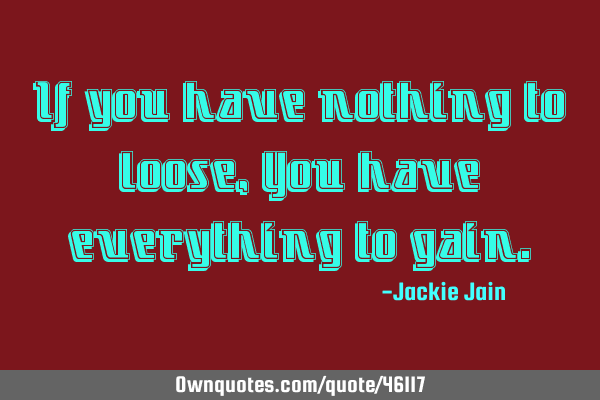 If you have nothing to loose, You have everything to