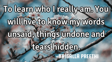 To learn who I really am. You will hve to know my words unsaid, things undone and tears hidden.