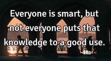 Everyone is smart, but not everyone puts that knowledge to a good use.