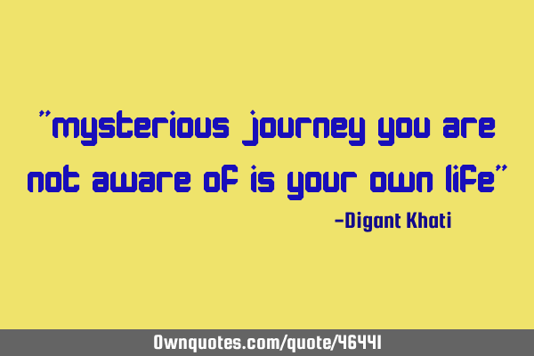 "mysterious journey you are not aware of is your own life"