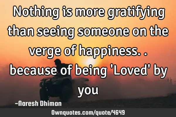 Nothing is more gratifying than seeing someone on the verge of happiness.. because of being 
