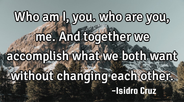 Who am I, you. who are you, me. And together we accomplish what we both want without changing each