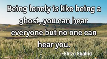 Being lonely is like being a ghost, you can hear everyone but no one can hear