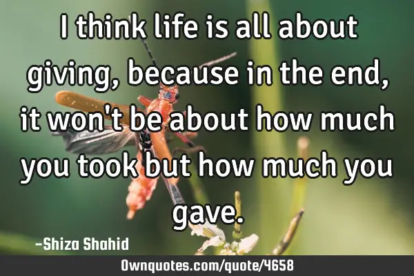I think life is all about giving, because in the end, it won
