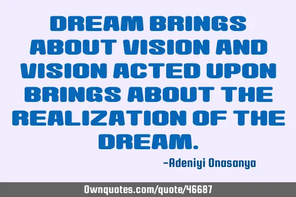 Dream brings about vision and vision acted upon brings about the realization of the