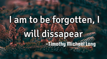 I am to be forgotten, I will dissapear