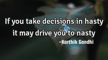 If you take decisions in hasty it may drive you to nasty