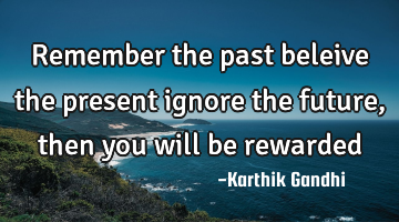 Remember the past beleive the present ignore the future ,then you will be rewarded