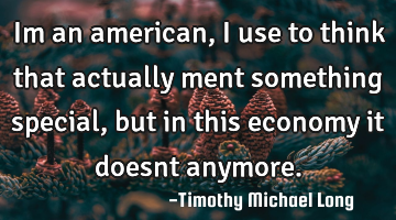 Im an american, i use to think that actually ment something special, but in this economy it doesnt