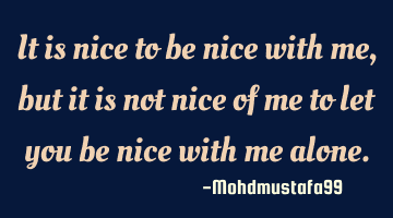 It is nice to be nice with me, but it is not nice of me to let you be nice with me