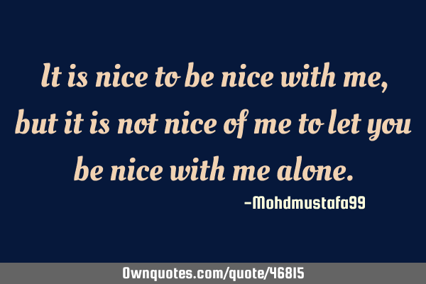 It is nice to be nice with me, but it is not nice of me to let you be nice with me