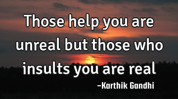 Those help you are unreal but those who insults you are real