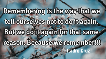 Remembering is the way that we tell ourselves not to do it again. But we do it again for that same