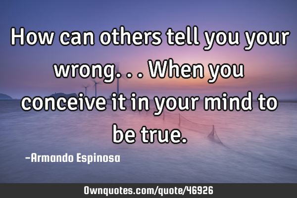 How can others tell you your wrong... When you conceive it in your mind to be