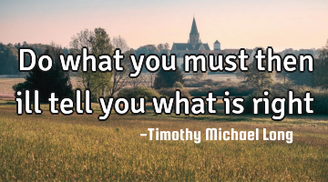 Do what you must then ill tell you what is right
