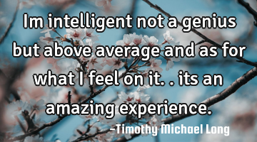 Im intelligent not a genius but above average and as for what i feel on it.. its an amazing