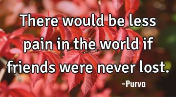 There would be less pain in the world if friends were never lost.