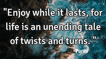 "Enjoy while it lasts, for life is an unending tale of twists and turns."