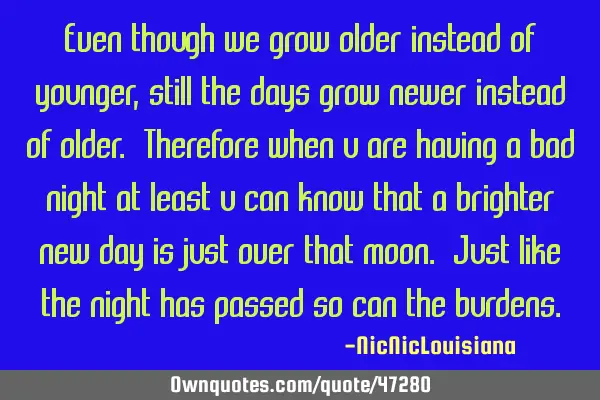 Even though we grow older instead of younger, still the days grow newer instead of older. Therefore