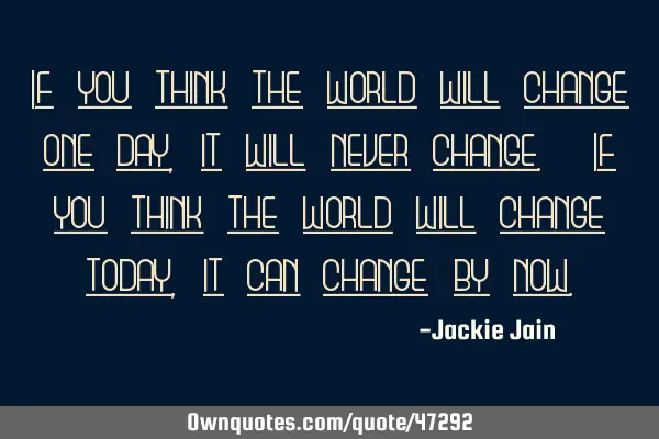 If you think the world will change one day, it will never change. If you think the world will