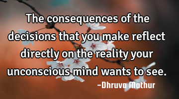 The consequences of the decisions that you make reflect directly on the reality your unconscious