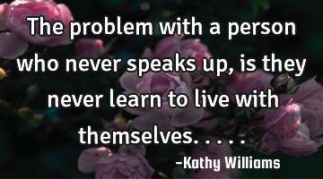 The problem with a person who never speaks up, is they never learn to live with themselves.....
