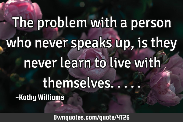 The problem with a person who never speaks up, is they never learn to live with