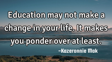 Education may not make a change in your life. It makes you ponder over at