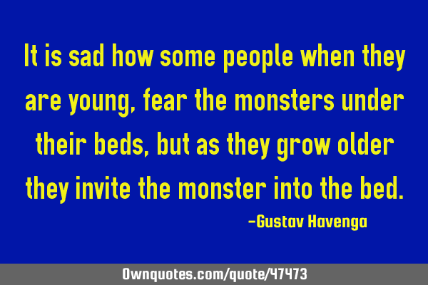 It is sad how some people when they are young, fear the monsters under their beds, but as they grow