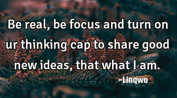 Be real,be focus and turn on ur thinking cap to share good new ideas,that what I am.