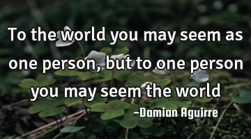 To the world you may seem as one person, but to one person you may seem the world