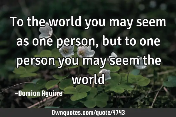 To the world you may seem as one person, but to one person you may seem the