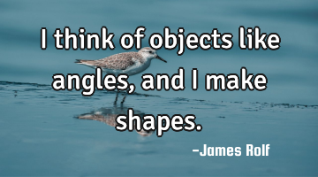 I think of objects like angles, and I make shapes.