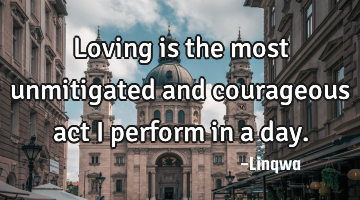 Loving is the most unmitigated and courageous act I perform in a day.