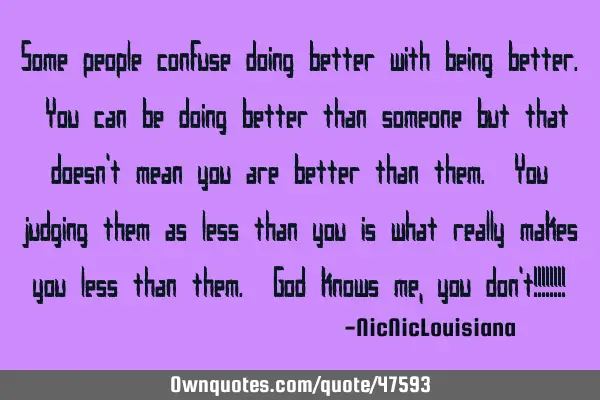 Some people confuse doing better with being better. You can be doing better than someone but that