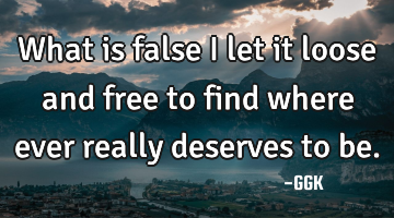 What is false I let it loose and free to find where ever really deserves to be.