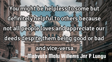 You might be helpless to some but definitely helpful to others because not all people loves and