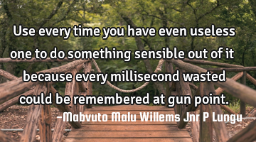 Use every time you have even useless one to do something sensible out of it because every
