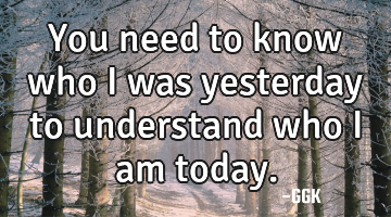 You need to know who i was yesterday to understand who i am today.