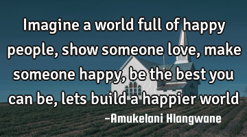 Imagine a world full of happy people, show someone love, make someone happy, be the best you can be,